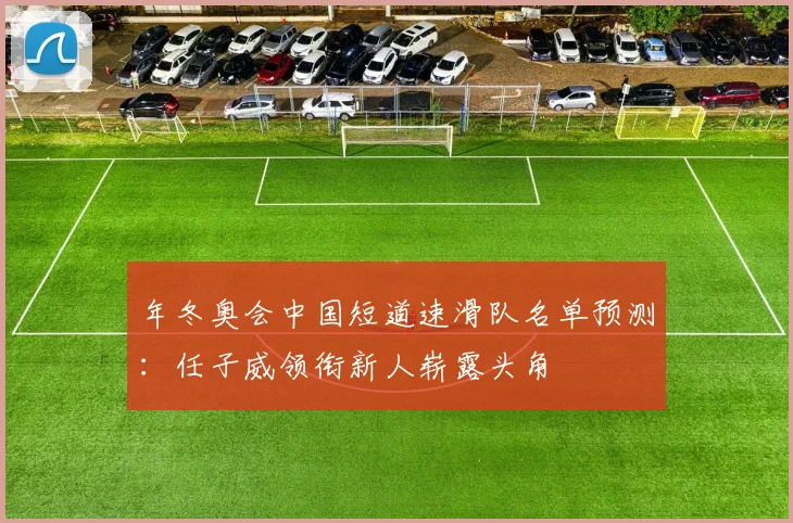 年冬奥会中国短道速滑队名单预测：任子威领衔新人崭露头角