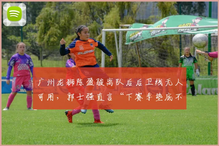 广州龙狮陈盈骏离队后后卫线无人可用，郭士强直言“下赛季垫底不意外”