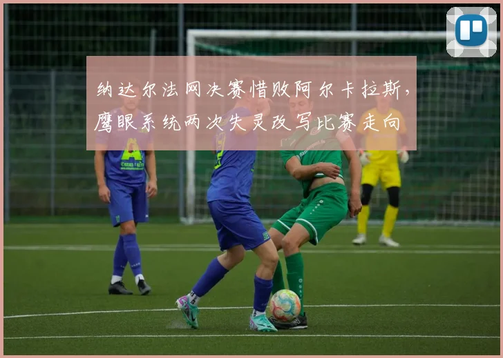 纳达尔法网决赛惜败阿尔卡拉斯，鹰眼系统两次失灵改写比赛走向